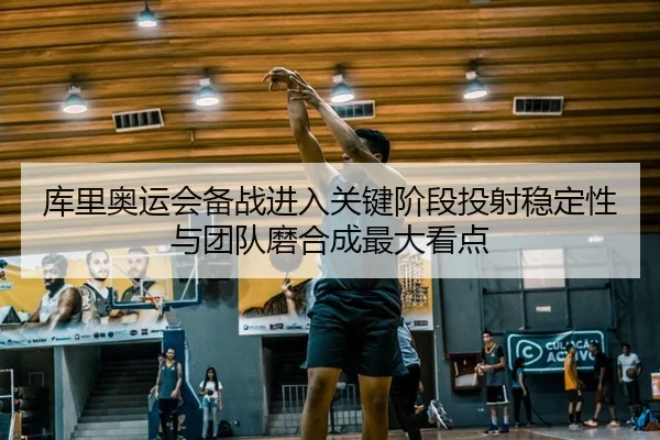 库里奥运会备战进入关键阶段投射稳定性与团队磨合成最大看点