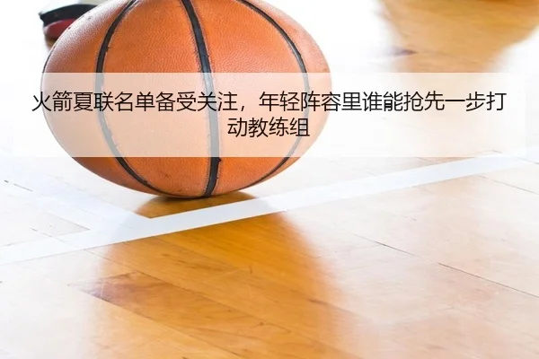 火箭夏联名单备受关注，年轻阵容里谁能抢先一步打动教练组 | c7yule